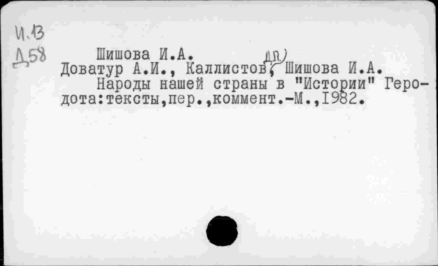 ﻿Шишова И.А.
Доватур А.И., Каллистов $ Шишова И.А.
Народы нашей страны в ’’Истории” Геро-дота:тексты,пер.,коммент.-М.,1982,